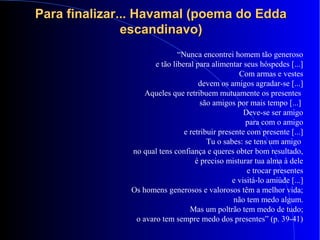 Para finalizar... Havamal (poema do EddaPara finalizar... Havamal (poema do Edda
escandinavo)escandinavo)
“Nunca encontrei homem tão generoso
e tão liberal para alimentar seus hóspedes [...]
Com armas e vestes
devem os amigos agradar-se [...]
Aqueles que retribuem mutuamente os presentes
são amigos por mais tempo [...]
Deve-se ser amigo
para com o amigo
e retribuir presente com presente [...]
Tu o sabes: se tens um amigo
no qual tens confiança e queres obter bom resultado,
é preciso misturar tua alma à dele
e trocar presentes
e visitá-lo amiúde [...]
Os homens generosos e valorosos têm a melhor vida;
não tem medo algum.
Mas um poltrão tem medo de tudo;
o avaro tem sempre medo dos presentes” (p. 39-41)
 