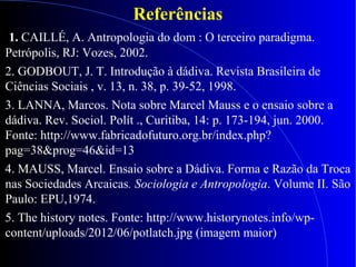Referências
1. CAILLÉ, A. Antropologia do dom : O terceiro paradigma.
Petrópolis, RJ: Vozes, 2002.
2. GODBOUT, J. T. Introdução à dádiva. Revista Brasileira de
Ciências Sociais , v. 13, n. 38, p. 39-52, 1998.
3. LANNA, Marcos. Nota sobre Marcel Mauss e o ensaio sobre a
dádiva. Rev. Sociol. Polít ., Curitiba, 14: p. 173-194, jun. 2000.
Fonte: http://www.fabricadofuturo.org.br/index.php?
pag=38&prog=46&id=13
4. MAUSS, Marcel. Ensaio sobre a Dádiva. Forma e Razão da Troca
nas Sociedades Arcaicas. Sociologia e Antropologia. Volume II. São
Paulo: EPU,1974.
5. The history notes. Fonte: http://www.historynotes.info/wp-
content/uploads/2012/06/potlatch.jpg (imagem maior)
 