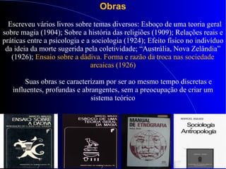 Obras
Escreveu vários livros sobre temas diversos: Esboço de uma teoria geral
sobre magia (1904); Sobre a história das religiões (1909); Relações reais e
práticas entre a psicologia e a sociologia (1924); Efeito físico no indivíduo
da ideia da morte sugerida pela coletividade; “Austrália, Nova Zelândia”
(1926); Ensaio sobre a dádiva. Forma e razão da troca nas sociedade
arcaicas (1926)
Suas obras se caracterizam por ser ao mesmo tempo discretas e
influentes, profundas e abrangentes, sem a preocupação de criar um
sistema teórico
 