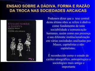 ENSAIO SOBRE A DÁDIVA. FORMA E RAZÃOENSAIO SOBRE A DÁDIVA. FORMA E RAZÃO
DA TROCA NAS SOCIEDADES ARCAICASDA TROCA NAS SOCIEDADES ARCAICAS
Podemos dizer que a tese central
desta última obra se refere à dádiva
como fundamento de toda
sociabilidade e comunicação
humanas, assim como sua presença
e sua diferente institucionalização
em várias sociedades analisadas por
Mauss, capitalistas e não
capitalistas.
É reconhecido como o estudo de
caráter etnográfico, antropólogico e
sociológico mais antigo e
importante
 