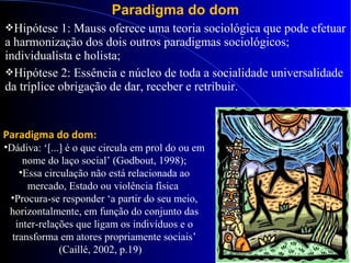 Paradigma do dom
Hipótese 1: Mauss oferece uma teoria sociológica que pode efetuar
a harmonização dos dois outros paradigmas sociológicos;
individualista e holista;
Hipótese 2: Essência e núcleo de toda a socialidade universalidade
da tríplice obrigação de dar, receber e retribuir.
Paradigma do dom:
•Dádiva: ‘[...] é o que circula em prol do ou em
nome do laço social’ (Godbout, 1998);
•Essa circulação não está relacionada ao
mercado, Estado ou violência física
•Procura-se responder ‘a partir do seu meio,
horizontalmente, em função do conjunto das
inter-relações que ligam os indivíduos e o
transforma em atores propriamente sociais’
(Caillé, 2002, p.19)
 