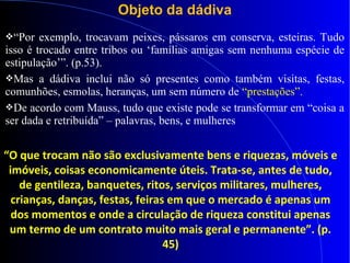 Objeto da dádiva
“Por exemplo, trocavam peixes, pássaros em conserva, esteiras. Tudo
isso é trocado entre tribos ou ‘famílias amigas sem nenhuma espécie de
estipulação’”. (p.53).
Mas a dádiva inclui não só presentes como também visitas, festas,
comunhões, esmolas, heranças, um sem número de “prestações”.
De acordo com Mauss, tudo que existe pode se transformar em “coisa a
ser dada e retribuída” – palavras, bens, e mulheres
“O que trocam não são exclusivamente bens e riquezas, móveis e
imóveis, coisas economicamente úteis. Trata-se, antes de tudo,
de gentileza, banquetes, ritos, serviços militares, mulheres,
crianças, danças, festas, feiras em que o mercado é apenas um
dos momentos e onde a circulação de riqueza constitui apenas
um termo de um contrato muito mais geral e permanente”. (p.
45)
 