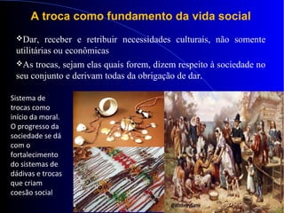 A troca como fundamento da vida social
Dar, receber e retribuir necessidades culturais, não somente
utilitárias ou econômicas
As trocas, sejam elas quais forem, dizem respeito à sociedade no
seu conjunto e derivam todas da obrigação de dar.
Sistema de
trocas como
início da moral.
O progresso da
sociedade se dá
com o
fortalecimento
do sistemas de
dádivas e trocas
que criam
coesão social
 