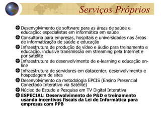 Serviços Próprios
Desenvolvimento de software para as áreas de saúde e
educação: especialistas em informática em saúde
Consultoria para empresas, hospitais e universidades nas áreas
de informatização de saúde e educação
Infraestrutura de produção de vídeo e áudio para treinamento e
educação, inclusive transmissão em streaming pela Internet e
por satélite
Infraestrutura de desenvolvimento de e-learning e educação on-
line
Infraestrutura de servidores em datacenter, desenvolvimento e
hospedagem de sites
Desenvolvimento da metodologia EPCIS (Ensino Presencial
Conectado Interativo via Satélite)
Núcleo de Estudo e Pesquisa em TV Digital Interativa
ESPECIAL: Desenvolvimento de P&D e treinamento
usando incentivos fiscais da Lei de Informática para
empresas com PPB
 