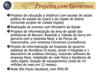 Projetos com Governos
Projetos de educação a distância com escolas de saúde
pública do estado do Ceará e da cidade de Sobral
(incluindo projeto de Cidade Digital)
Realização de eventos com Ministério da Saúde
Projetos de informatização da área de saúde das
prefeituras de Barueri, Resende e Taboão da Serra em
parceria com a empresa Next, e de Ferraz de
Vasconcelos, com empresa Conversys (consultoria)
Projeto de informatização de hospitais do governo
estadual de Rondônia (9 locais, sendo 4 hospitais e 1
laboratório de análises clínicas), incluindo software da
empresa Next, instalação de rede física e backbone de
rádio digital, locação de equipamentos (total de 10
milhões de reais em 12 meses)
Rede São Paulo Saudável, com SMS-SP
 