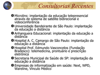 Consultorias Recentes
Microlins: implantação da educação telepresencial
através de sistema de satélite bidirecional e
videoconferência
Universidade Bandeirante de São Paulo: implantação
da educação a distância
Anhanguera Educacional: implantação da educação a
distância
Hospital A. C. Camargo de São Paulo: implantação da
educação a distância
Hospital Prof. Edmundo Vasconcelos (Fundação
Bradesco): telemedicina, prontuário e prescrição
eletrônica
Secretaria Municipal de Saúde de SP: implantação da
educação a distância
Empresas de informatização em saúde: Next, WPD,
Wareline, Vínculo Médico
 