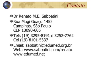 Contato
Dr Renato M.E. Sabbatini
Rua Mogi Guaçu 1452
Campinas, São Paulo
CEP 13090-605
Tels (19) 3295-8191 e 3252-7762
Cel (19) 8101-5337
Email: sabbatini@edumed.org.br
Web: www.sabbatini.com/renato
www.edumed.net
 