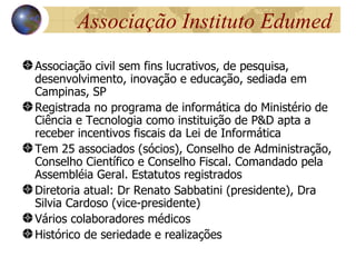 Associação Instituto Edumed
Associação civil sem fins lucrativos, de pesquisa,
desenvolvimento, inovação e educação, sediada em
Campinas, SP
Registrada no programa de informática do Ministério de
Ciência e Tecnologia como instituição de P&D apta a
receber incentivos fiscais da Lei de Informática
Tem 25 associados (sócios), Conselho de Administração,
Conselho Científico e Conselho Fiscal. Comandado pela
Assembléia Geral. Estatutos registrados
Diretoria atual: Dr Renato Sabbatini (presidente), Dra
Silvia Cardoso (vice-presidente)
Vários colaboradores médicos
Histórico de seriedade e realizações
 
