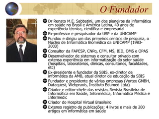 O Fundador
Dr Renato M.E. Sabbatini, um dos pioneiros da informática
em saúde no Brasil e América Latina, 40 anos de
experiência técnica, científica e empresarial
Ex-professor e pesquisador da USP e da UNICAMP
Fundou e dirigiu um dos primeiros centros de pesquisa, o
Núcleo de Informática Biomédica da UNICAMP (1983-
2003)
Consultor da FAPESP, CNPq, CFM, MS, BID, OMS e OPAS
Desenvolvedor de sistemas e consultor privado com
extensa experiência em informatização do setor saúde
(hospitais, laboratórios, clínicas, consultórios, faculdades,
etc)
Ex-presidente e fundador da SBIS, ex-diretor de
informática da AMB, atual diretor de educação da SBIS
Fundador e presidente de várias empresas (Vortex GMBH,
Dataquest, Webpraxis, Instituto Edumed Ltda)
Criador e editor-chefe das revistas Revista Brasileira de
Informática em Saúde, Informédica, Informática Médica e
Intermedic
Criador do Hospital Virtual Brasileiro
Extenso registro de publicações: 4 livros e mais de 200
artigos em informática em saúde
 