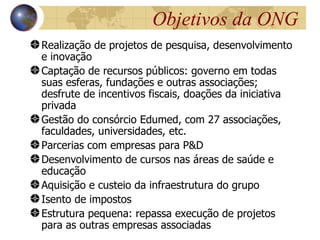 Objetivos da ONG
Realização de projetos de pesquisa, desenvolvimento
e inovação
Captação de recursos públicos: governo em todas
suas esferas, fundações e outras associações;
desfrute de incentivos fiscais, doações da iniciativa
privada
Gestão do consórcio Edumed, com 27 associações,
faculdades, universidades, etc.
Parcerias com empresas para P&D
Desenvolvimento de cursos nas áreas de saúde e
educação
Aquisição e custeio da infraestrutura do grupo
Isento de impostos
Estrutura pequena: repassa execução de projetos
para as outras empresas associadas
 