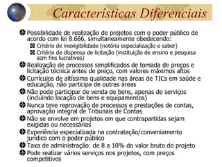 Características Diferenciais
Possibilidade de realização de projetos com o poder público de
acordo com lei 8.666, simultaneamente obedecendo:
   Critério de inexigibilidade (notória especialização e saber)
   Critério de dispensa de licitação (instituição de ensino e pesquisa
   sem fins lucrativos)
Realização de processos simplificados de tomada de preços e
licitação técnica antes de preço, com valores máximos altos
Currículos de altíssima qualidade nas áreas de TICs em saúde e
educação, não participa de outras áreas
Não pode participar de venda de bens, apenas de serviços
(incluindo locação de bens e equipamentos)
Nunca teve reprovação de processos e prestações de contas,
aprovação integral de Tribunais de Contas
Não se envolve em projetos em que contrapartidas sejam
exigidas ou necessárias
Experiência especializada na contratação/conveniamento
jurídico com o poder público
Taxa de administração: de 8 a 10% do valor bruto do projeto
Pode realizar vários serviços nos projetos, com preços
competitivos
 