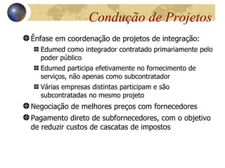 Condução de Projetos
Ênfase em coordenação de projetos de integração:
  Edumed como integrador contratado primariamente pelo
  poder público
  Edumed participa efetivamente no fornecimento de
  serviços, não apenas como subcontratador
  Várias empresas distintas participam e são
  subcontratadas no mesmo projeto
Negociação de melhores preços com fornecedores
Pagamento direto de subfornecedores, com o objetivo
de reduzir custos de cascatas de impostos
 