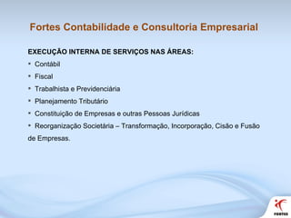 Fortes Contabilidade e Consultoria Empresarial EXECUÇÃO INTERNA DE SERVIÇOS NAS ÁREAS: Contábil Fiscal Trabalhista e Previdenciária Planejamento Tributário Constituição de Empresas e outras Pessoas Jurídicas Reorganização Societária – Transformação, Incorporação, Cisão e Fusão de Empresas. 