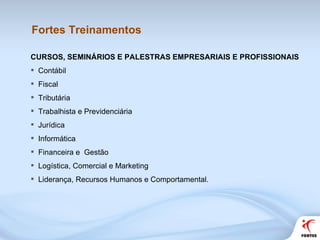 Fortes Treinamentos CURSOS, SEMINÁRIOS E PALESTRAS EMPRESARIAIS E PROFISSIONAIS Contábil Fiscal Tributária Trabalhista e Previdenciária Jurídica Informática Financeira e  Gestão Logística, Comercial e Marketing Liderança, Recursos Humanos e Comportamental. 