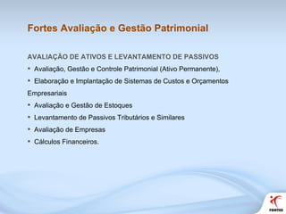 Fortes Avaliação e Gestão Patrimonial AVALIAÇÃO DE ATIVOS E LEVANTAMENTO DE PASSIVOS Avaliação, Gestão e Controle Patrimonial (Ativo Permanente), Elaboração e Implantação de Sistemas de Custos e Orçamentos Empresariais Avaliação e Gestão de Estoques Levantamento de Passivos Tributários e Similares Avaliação de Empresas Cálculos Financeiros. 