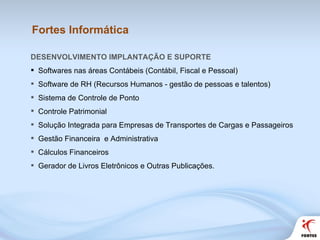 Fortes Informática DESENVOLVIMENTO IMPLANTAÇÃO E SUPORTE  Softwares nas áreas Contábeis (Contábil, Fiscal e Pessoal) Software de RH (Recursos Humanos - gestão de pessoas e talentos) Sistema de Controle de Ponto Controle Patrimonial Solução Integrada para Empresas de Transportes de Cargas e Passageiros Gestão Financeira  e Administrativa Cálculos Financeiros Gerador de Livros Eletrônicos e Outras Publicações.  