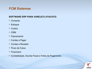FCM Sistemas SOFTWARE ERP PARA VAREJO E ATACATO:  Compras Estoque Custos CRM Faturamento Contas a Pagar Contas a Receber Fluxo de Caixa Financeiro Contabilidade, Escrita Fiscal e Folha de Pagamento. 