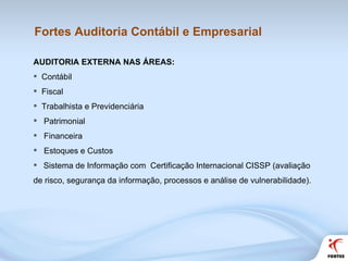 Fortes Auditoria Contábil e Empresarial AUDITORIA EXTERNA NAS ÁREAS:  Contábil Fiscal Trabalhista e Previdenciária Patrimonial  Financeira Estoques e Custos Sistema de Informação com  Certificação Internacional CISSP (avaliação de risco, segurança da informação, processos e análise de vulnerabilidade). 