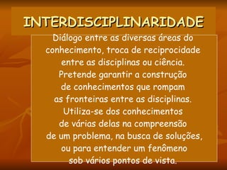 INTERDISCIPLINARIDADE Diálogo entre as diversas áreas do  conhecimento, troca de reciprocidade  entre as disciplinas ou ciência.  Pretende garantir a construção  de conhecimentos que rompam  as fronteiras entre as disciplinas.  Utiliza-se dos conhecimentos  de várias delas na compreensão  de um problema, na busca de soluções, ou para entender um fenômeno  sob vários pontos de vista.  
