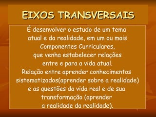 EIXOS TRANSVERSAIS É desenvolver o estudo de um tema  atual e da realidade, em um ou mais Componentes Curriculares, que venha estabelecer relações entre e para a vida atual. Relação entre aprender conhecimentos  sistematizados(aprender sobre a realidade) e as questões da vida real e de sua  transformação (aprender  a realidade da realidade). 