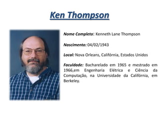 Ken Thompson
Nome Completo: Kenneth Lane Thompson
Nascimento: 04/02/1943
Local: Nova Orleans, Califórnia, Estados Unidos
Faculdade: Bacharelado em 1965 e mestrado em
1966,em Engenharia Elétrica e Ciência da
Computação, na Universidade da Califórnia, em
Berkeley.

 