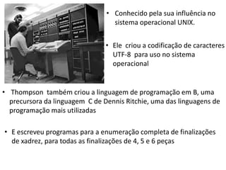 • Conhecido pela sua influência no
sistema operacional UNIX.
• Ele criou a codificação de caracteres
UTF-8 para uso no sistema
operacional

• Thompson também criou a linguagem de programação em B, uma
precursora da linguagem C de Dennis Ritchie, uma das linguagens de
programação mais utilizadas
• E escreveu programas para a enumeração completa de finalizações
de xadrez, para todas as finalizações de 4, 5 e 6 peças

 
