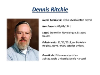 Dennis Ritchie
Nome Completo: Dennis MacAlistair Ritchie

Nascimento: 09/09/1941
Local: Bronxville, Nova Iorque, Estados
Unidos

Falecimento: 12/10/2011,em Berkeley
Heights, Nova Jersey, Estados Unidos
Faculdade: Física e matemática
aplicada pela Universidade de Harvard

 