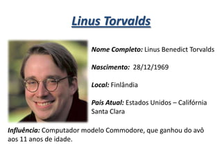 Linus Torvalds
Nome Completo: Linus Benedict Torvalds

Nascimento: 28/12/1969
Local: Finlândia

Pais Atual: Estados Unidos – Califórnia
Santa Clara
Influência: Computador modelo Commodore, que ganhou do avô
aos 11 anos de idade.

 