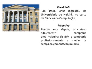 Faculdade
Em 1988, Linus ingressou na
Universidade de Helsinki no curso
de Ciências da Computação

Incentivo
Poucos anos depois, o curioso
adolescente
compraria
uma máquina da IBM e começaria
profissionalmente a mudar os
rumos da computação mundial.

 
