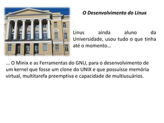 O Desenvolvimento do Linux

Linus
ainda
aluno
da
Universidade, usou tudo o que tinha
até o momento...

... O Minix e as Ferramentas do GNU, para o desenvolvimento de
um kernel que fosse um clone do UNIX e que possuísse memória
virtual, multitarefa preemptiva e capacidade de multiusuários.

 