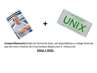 +
Compartilhamento:Então em forma de teste, ele disponibilizou o código fonte do
que ele veio a chamar de Linux tempos depois,com a mistura de:

Linus + Unix.

 
