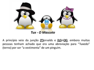 Tux - O Mascote
A princípio veio da junção (T)orvalds e (U)ni(X), embora muitas
pessoas tenham achado que era uma abreviação para “Tuxedo”
(terno) por ser “a vestimenta” de um pinguim.

 
