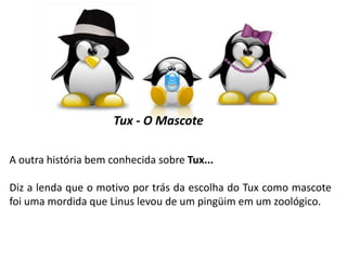 Tux - O Mascote
A outra história bem conhecida sobre Tux...

Diz a lenda que o motivo por trás da escolha do Tux como mascote
foi uma mordida que Linus levou de um pingüim em um zoológico.

 