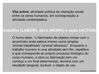 Vita activa : atividade política de interação social entre os seres humanos, em contraposição a atividade contemplativa.  O homo laber, “o fabricador de objetos rompe com o anonimato onde estava imerso como simples 'animal trabalhador' (animal laborans)”. Enquanto o trabalho humano é uma atividade sem fim, repetitivo e que corresponde ao próprio processo biológico do corpo humano, a obra ou fabricação tem um começo e um final determinado, termina com um resultado tangível, durável: o objeto de uso.  trabalho (LABOR), obra (WORK) e ação (ACTION) 