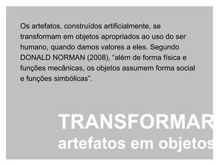 Os artefatos, construídos artificialmente, se transformam em objetos apropriados ao uso do ser humano, quando damos valores a eles. Segundo DONALD NORMAN (2008), “além de forma física e funções mecânicas, os objetos assumem forma social e funções simbólicas”. TRANSFORMAR  artefatos em objetos 