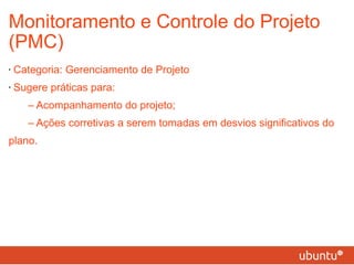 Monitoramento e Controle do Projeto (PMC) Categoria: Gerenciamento de Projeto Sugere práticas para: – Acompanhamento do projeto; – Ações corretivas a serem tomadas em desvios significativos do plano. 