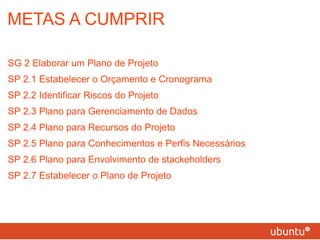 METAS A CUMPRIR SG 2 Elaborar um Plano de Projeto SP 2.1 Estabelecer o Orçamento e Cronograma SP 2.2 Identificar Riscos do Projeto SP 2.3 Plano para Gerenciamento de Dados SP 2.4 Plano para Recursos do Projeto SP 2.5 Plano para Conhecimentos e Perfis Necessários SP 2.6 Plano para Envolvimento de stackeholders SP 2.7 Estabelecer o Plano de Projeto 