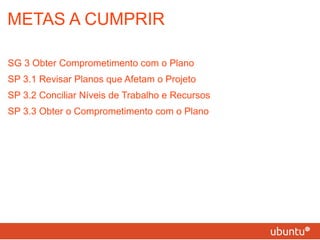 METAS A CUMPRIR SG 3 Obter Comprometimento com o Plano SP 3.1 Revisar Planos que Afetam o Projeto SP 3.2 Conciliar Níveis de Trabalho e Recursos SP 3.3 Obter o Comprometimento com o Plano 