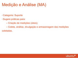 Medição e Análise (MA) Categoria: Suporte Sugere práticas para: – Criação de medições (úteis); – Coleta, análise, divulgação e armazenagem das medições coletadas. 