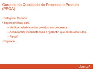 Garantia da Qualidade de Processo e Produto (PPQA) Categoria: Suporte Sugere práticas para: – Verificar aderência dos projetos aos processos; – Acompanhar inconsistências e “garantir” que serão resolvidas. – Fiscal? Depende... 