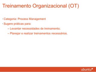 Treinamento Organizacional (OT) Categoria: Process Management Sugere práticas para: – Levantar necessidades de treinamento; – Planejar e realizar treinamentos necessários. 