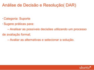 Análise de Decisão e Resolução( DAR) Categoria: Suporte Sugere práticas para: – Analisar as possíveis decisões utilizando um processo de avaliação formal; – Avaliar as alternativas e selecionar a solução. 