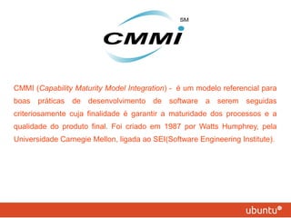 CMMI ( Capability Maturity Model Integration ) -  é um modelo referencial para boas práticas de desenvolvimento de software a serem seguidas criteriosamente cuja finalidade é garantir a maturidade dos processos e a qualidade do produto final. Foi criado em 1987 por Watts Humphrey, pela Universidade Carnegie Mellon, ligada ao SEI(Software Engineering Institute).  