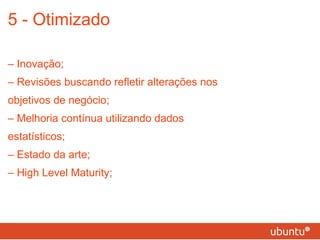5 - Otimizado –  Inovação; – Revisões buscando refletir alterações nos objetivos de negócio; – Melhoria contínua utilizando dados estatísticos; – Estado da arte; – High Level Maturity; 