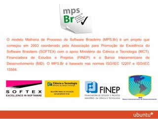 O modelo Melhoria de Processo de Software Brasileiro (MPS.Br) é um projeto que começou em 2003 coordenado pela Associação para Promoção da Excelência do Software Brasileiro (SOFTEX) com o apoio Ministério da Ciência e Tecnologia (MCT), Financiadora de Estudos e Projetos (FINEP) e o Banco Interamericano de Desenvolvimento (BID). O MPS.Br é baseado nas normas ISO/IEC 12207 e ISO/IEC 15504.  