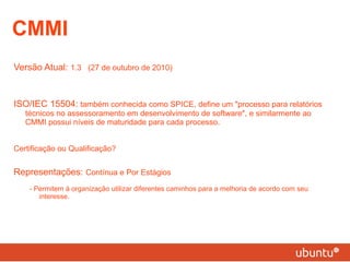 Versão Atual:  1.3  (27 de outubro de 2010) ISO/IEC 15504:  também conhecida como SPICE, define um "processo para relatórios técnicos no assessoramento em desenvolvimento de software", e similarmente ao CMMI possui níveis de maturidade para cada processo. Certificação ou Qualificação? Representações:  Contínua e Por Estágios - Permitem à organização utilizar diferentes caminhos para a melhoria de acordo com seu interesse. CMMI 