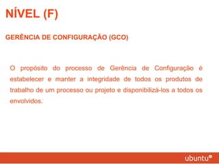 O propósito do processo de Gerência de Configuração é estabelecer e manter a integridade de todos os produtos de trabalho de um processo ou projeto e disponibilizá-los a todos os envolvidos. NÍVEL (F) GERÊNCIA DE CONFIGURAÇÃO (GCO) 