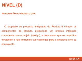 NÍVEL (D) INTEGRAÇÃO DO PRODUTO (ITP) O propósito do processo Integração do Produto é compor os componentes do produto, produzindo um produto integrado consistente com o projeto (design), e demonstrar que os requisitos funcionais e não-funcionais são satisfeitos para o ambiente alvo ou equivalente. 