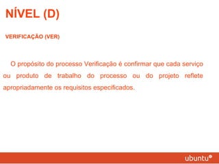 NÍVEL (D) VERIFICAÇÃO (VER) O propósito do processo Verificação é confirmar que cada serviço ou produto de trabalho do processo ou do projeto reflete apropriadamente os requisitos especificados. 