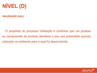 NÍVEL (D) VALIDAÇÃO (VAL) O propósito do processo Validação é confirmar que um produto ou componente do produto atenderá a seu uso pretendido quando colocado no ambiente para o qual foi desenvolvido. 